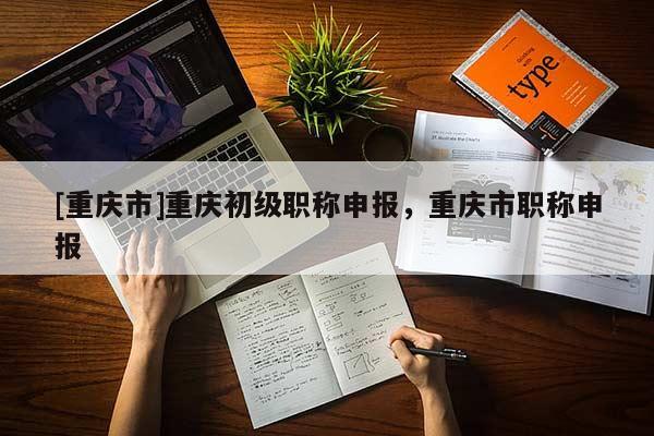 [重慶市]重慶初級(jí)職稱(chēng)申報(bào)，重慶市職稱(chēng)申報(bào)