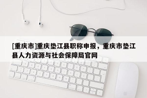 [重慶市]重慶墊江縣職稱申報，重慶市墊江縣人力資源與社會保障局官網