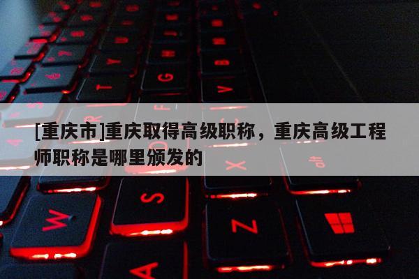 [重慶市]重慶取得高級職稱，重慶高級工程師職稱是哪里頒發的