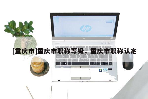 [重慶市]重慶市職稱等級，重慶市職稱認定