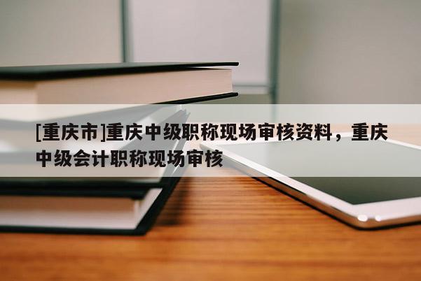[重慶市]重慶中級(jí)職稱現(xiàn)場審核資料，重慶中級(jí)會(huì)計(jì)職稱現(xiàn)場審核