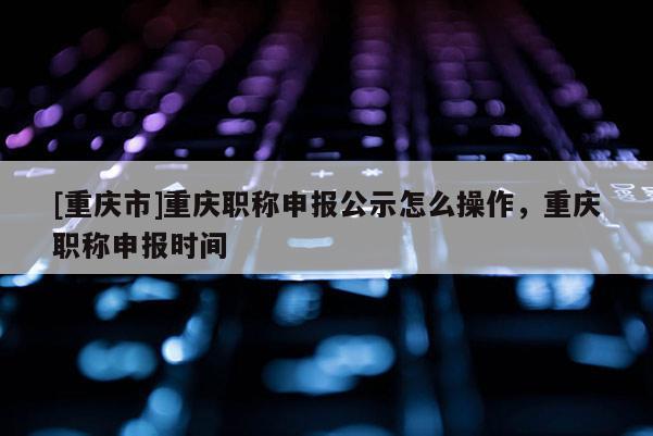 [重慶市]重慶職稱申報(bào)公示怎么操作，重慶職稱申報(bào)時(shí)間