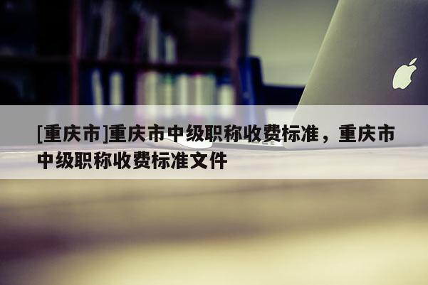 [重慶市]重慶市中級(jí)職稱收費(fèi)標(biāo)準(zhǔn)，重慶市中級(jí)職稱收費(fèi)標(biāo)準(zhǔn)文件