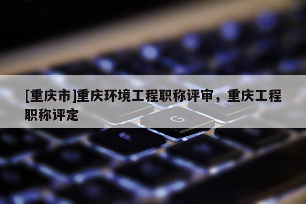 [重慶市]重慶環境工程職稱評審，重慶工程職稱評定