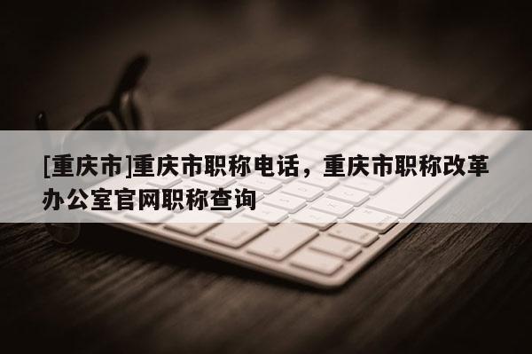[重慶市]重慶市職稱電話，重慶市職稱改革辦公室官網(wǎng)職稱查詢
