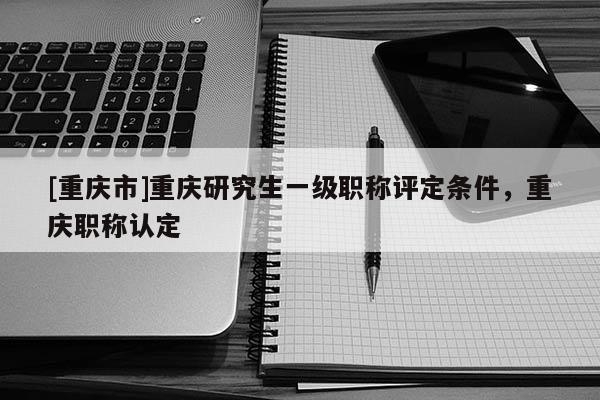 [重慶市]重慶研究生一級職稱評定條件，重慶職稱認定