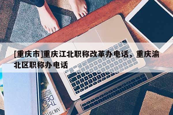 [重慶市]重慶江北職稱改革辦電話，重慶渝北區職稱辦電話