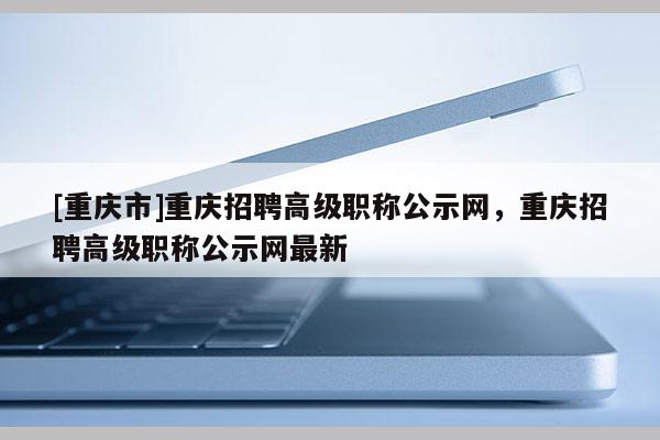 [重慶市]重慶招聘高級(jí)職稱公示網(wǎng)，重慶招聘高級(jí)職稱公示網(wǎng)最新