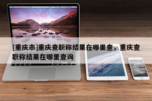 [重慶市]重慶查職稱結果在哪里查，重慶查職稱結果在哪里查詢