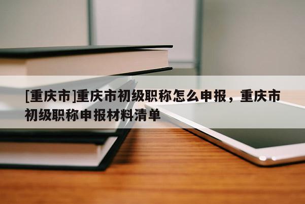 [重慶市]重慶市初級職稱怎么申報，重慶市初級職稱申報材料清單