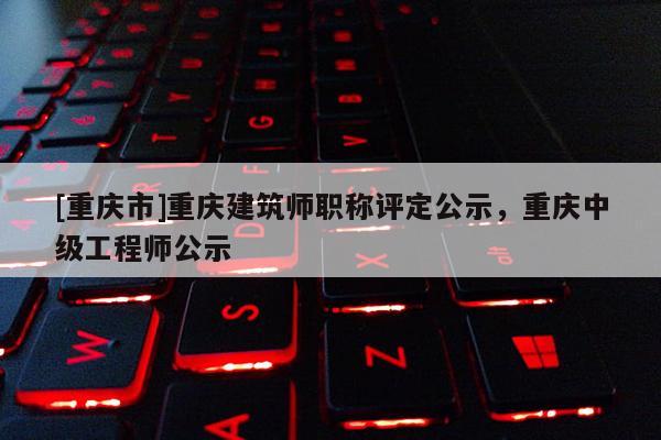 [重慶市]重慶建筑師職稱評定公示，重慶中級工程師公示