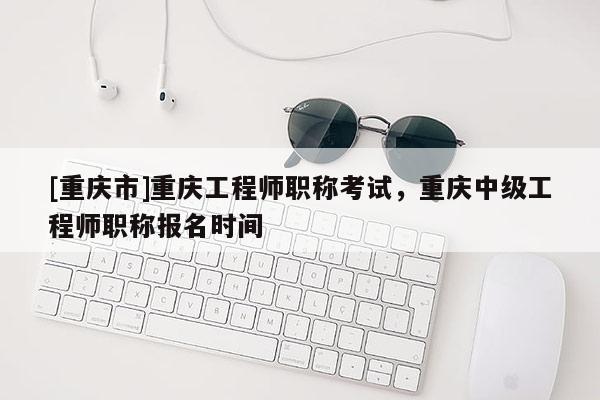 [重慶市]重慶工程師職稱考試，重慶中級工程師職稱報名時間