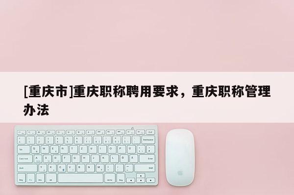 [重慶市]重慶職稱聘用要求，重慶職稱管理辦法