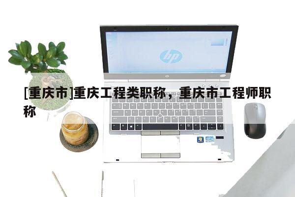 [重慶市]重慶工程類職稱，重慶市工程師職稱