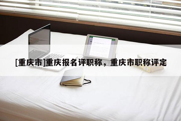 [重慶市]重慶報名評職稱，重慶市職稱評定