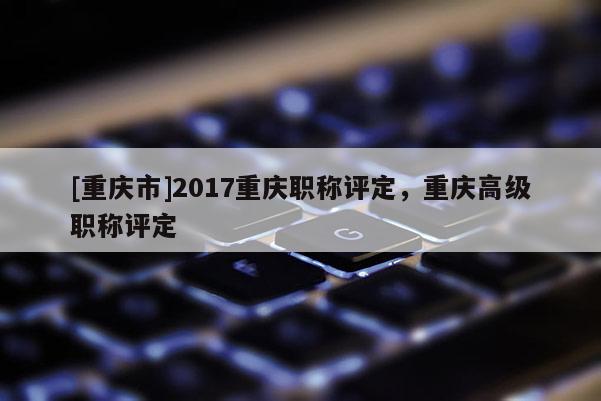 [重慶市]2017重慶職稱評定，重慶高級職稱評定