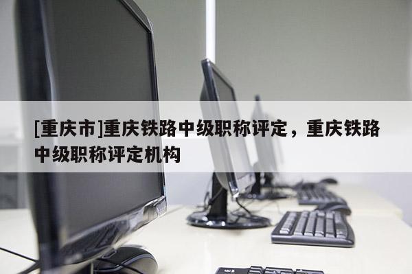 [重慶市]重慶鐵路中級職稱評定，重慶鐵路中級職稱評定機構