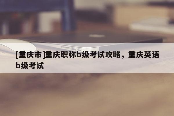 [重慶市]重慶職稱b級考試攻略，重慶英語b級考試