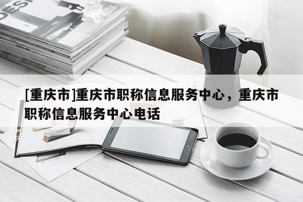 [重慶市]重慶市職稱信息服務中心，重慶市職稱信息服務中心電話