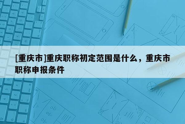 [重慶市]重慶職稱初定范圍是什么，重慶市職稱申報條件