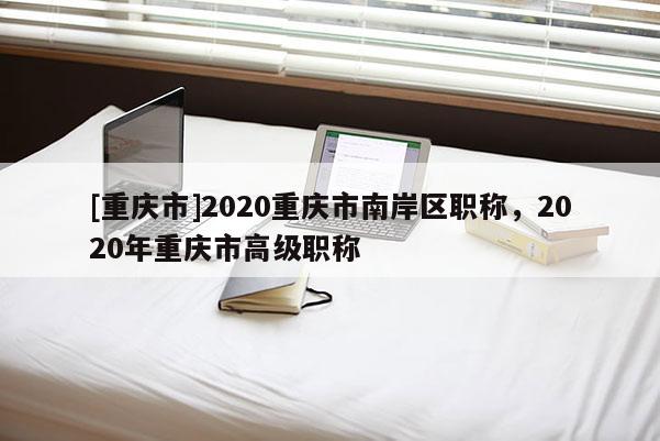 [重慶市]2020重慶市南岸區職稱，2020年重慶市高級職稱