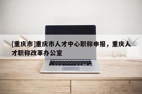 [重慶市]重慶市人才中心職稱申報，重慶人才職稱改革辦公室