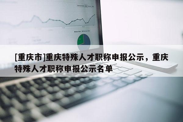 [重慶市]重慶特殊人才職稱申報公示，重慶特殊人才職稱申報公示名單