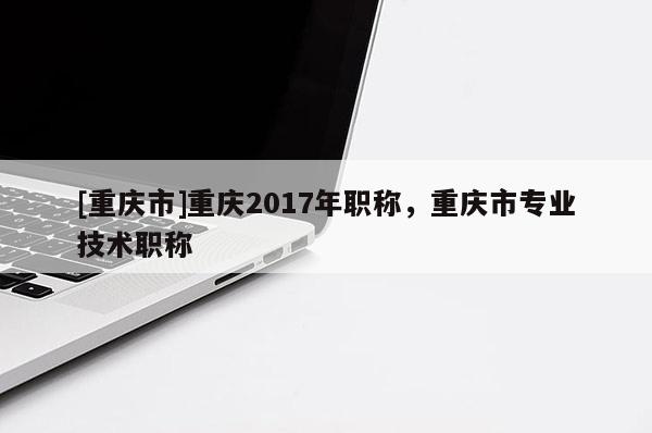 [重慶市]重慶2017年職稱，重慶市專業技術職稱