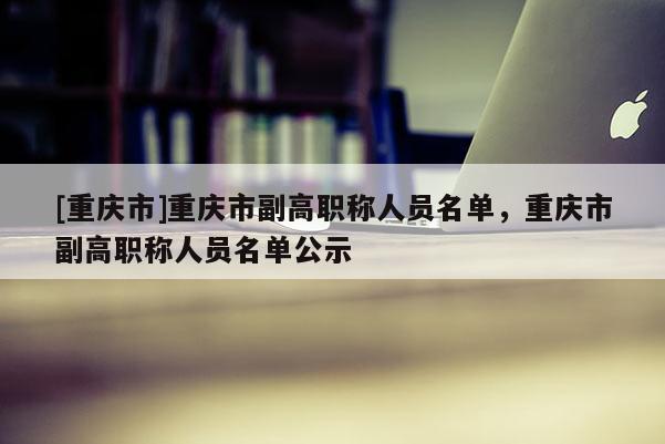 [重慶市]重慶市副高職稱人員名單，重慶市副高職稱人員名單公示