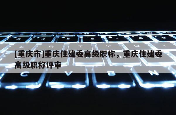 [重慶市]重慶住建委高級職稱，重慶住建委高級職稱評審
