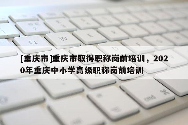 [重慶市]重慶市取得職稱崗前培訓，2020年重慶中小學高級職稱崗前培訓