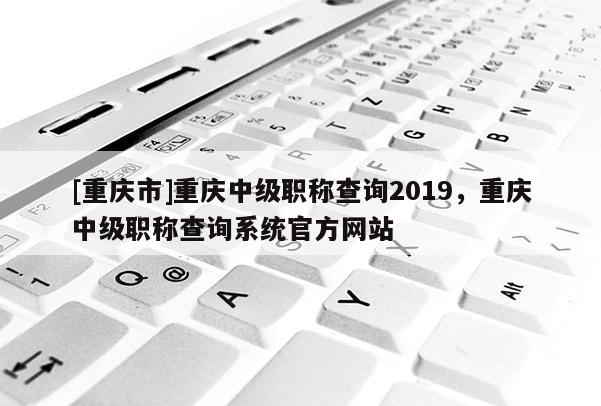 [重慶市]重慶中級職稱查詢2019，重慶中級職稱查詢系統官方網站