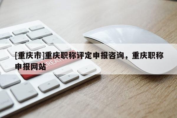 [重慶市]重慶職稱評定申報咨詢，重慶職稱申報網站