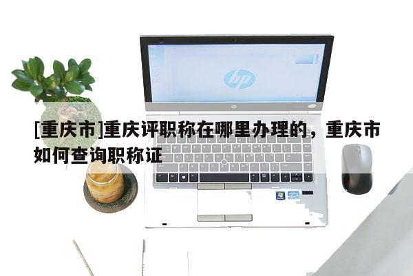 [重慶市]重慶評職稱在哪里辦理的，重慶市如何查詢職稱證