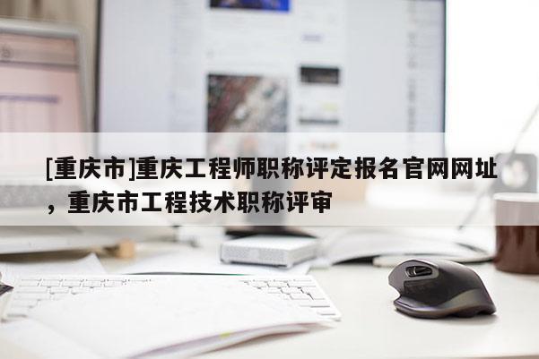 [重慶市]重慶工程師職稱評定報名官網(wǎng)網(wǎng)址，重慶市工程技術(shù)職稱評審