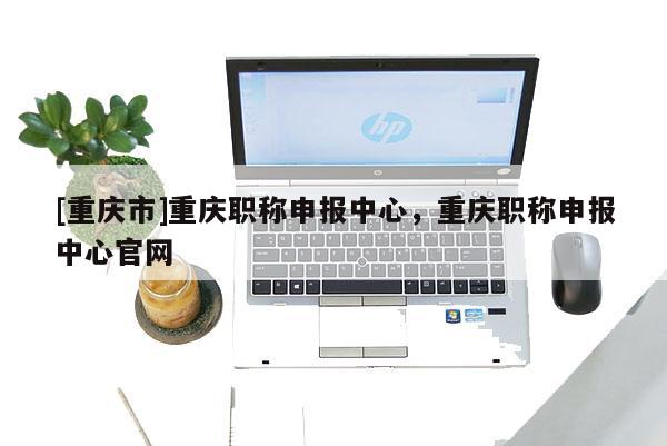 [重慶市]重慶職稱申報中心，重慶職稱申報中心官網