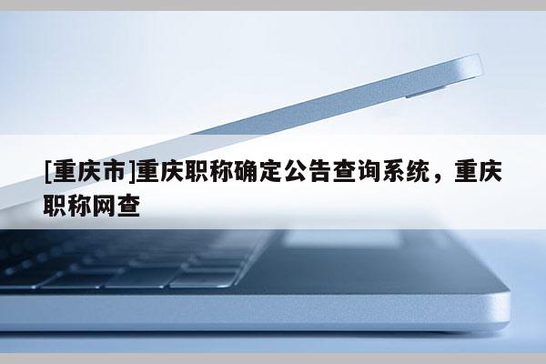 [重慶市]重慶職稱確定公告查詢系統(tǒng)，重慶職稱網(wǎng)查