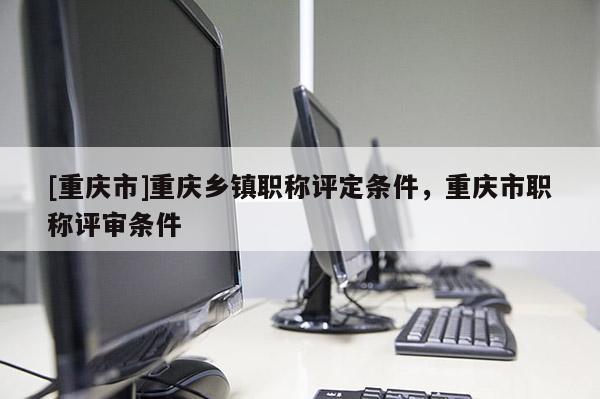 [重慶市]重慶鄉鎮職稱評定條件，重慶市職稱評審條件
