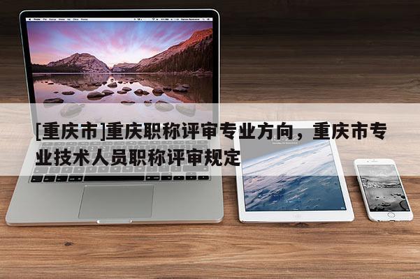 [重慶市]重慶職稱(chēng)評(píng)審專(zhuān)業(yè)方向，重慶市專(zhuān)業(yè)技術(shù)人員職稱(chēng)評(píng)審規(guī)定