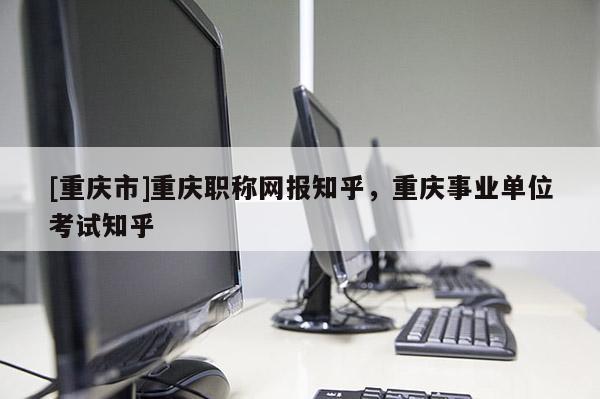[重慶市]重慶職稱網(wǎng)報知乎，重慶事業(yè)單位考試知乎