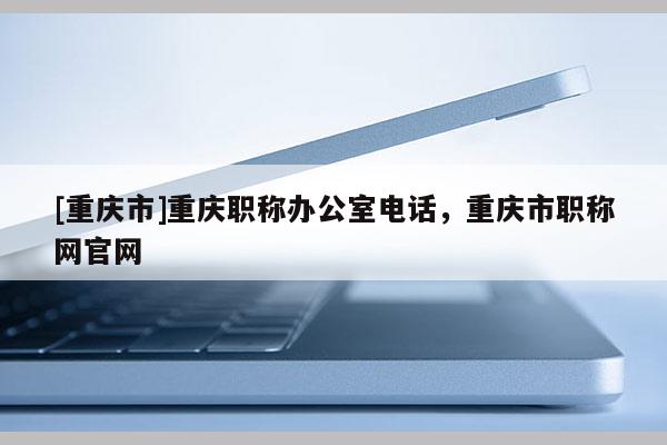 [重慶市]重慶職稱辦公室電話，重慶市職稱網官網