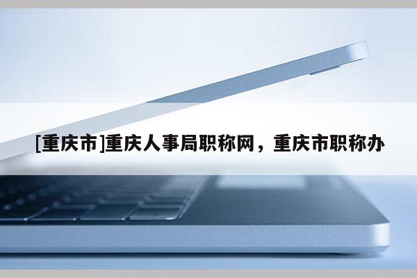 [重慶市]重慶人事局職稱網，重慶市職稱辦