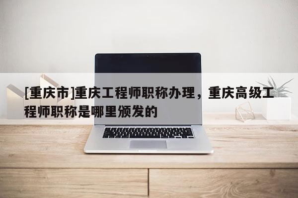 [重慶市]重慶工程師職稱辦理，重慶高級工程師職稱是哪里頒發的