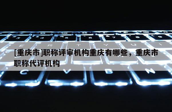 [重慶市]職稱評審機構重慶有哪些，重慶市職稱代評機構