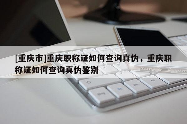 [重慶市]重慶職稱證如何查詢真?zhèn)危貞c職稱證如何查詢真?zhèn)舞b別