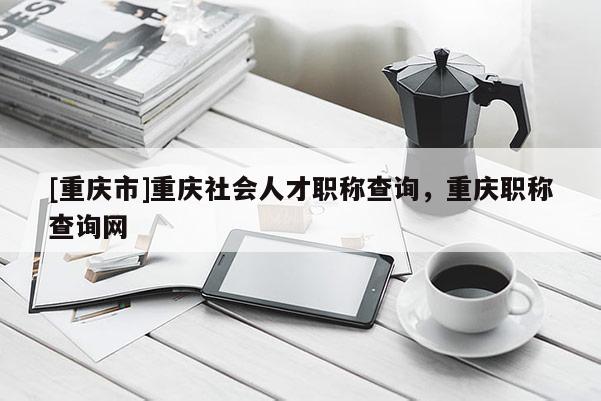 [重慶市]重慶社會人才職稱查詢，重慶職稱查詢網(wǎng)