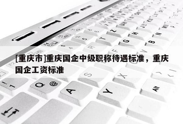 [重慶市]重慶國(guó)企中級(jí)職稱待遇標(biāo)準(zhǔn)，重慶國(guó)企工資標(biāo)準(zhǔn)