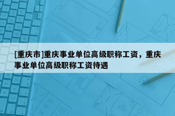 [重慶市]重慶事業單位高級職稱工資，重慶事業單位高級職稱工資待遇