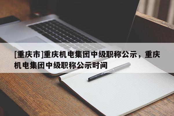 [重慶市]重慶機電集團中級職稱公示，重慶機電集團中級職稱公示時間