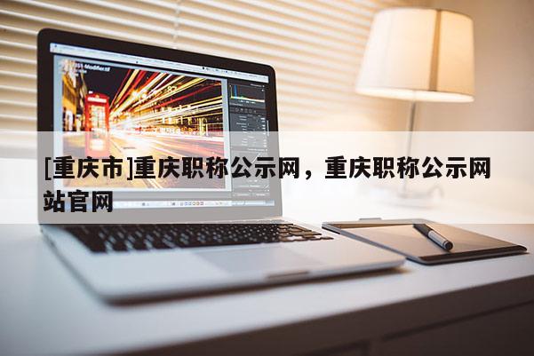 [重慶市]重慶職稱公示網，重慶職稱公示網站官網